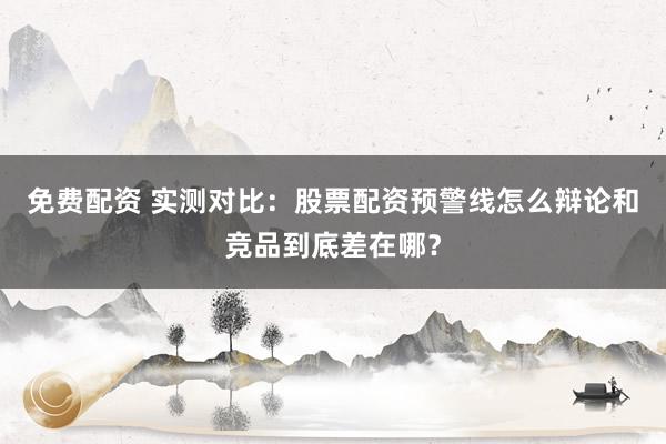免费配资 实测对比：股票配资预警线怎么辩论和竞品到底差在哪？