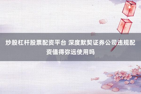 炒股杠杆股票配资平台 深度默契证券公司违规配资值得弥远使用吗
