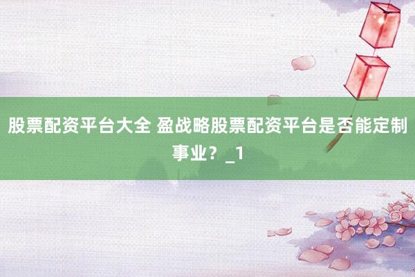 股票配资平台大全 盈战略股票配资平台是否能定制事业？_1