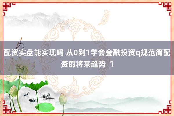 配资实盘能实现吗 从0到1学会金融投资q规范简配资的将来趋势_1