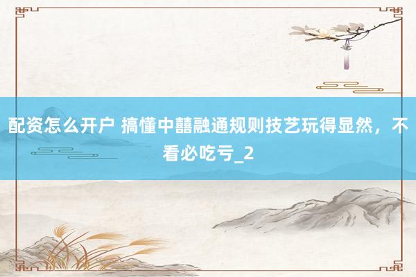 配资怎么开户 搞懂中囍融通规则技艺玩得显然，不看必吃亏_2