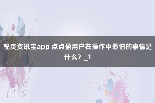 配资资讯宝app 点点盈用户在操作中最怕的事情是什么?_1