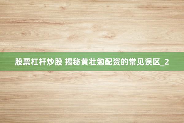 股票杠杆炒股 揭秘黄壮勉配资的常见误区_2