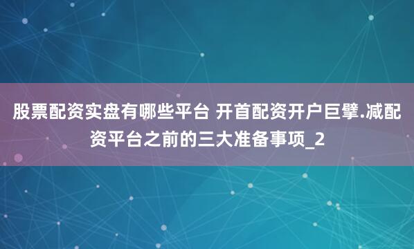 股票配资实盘有哪些平台 开首配资开户巨擘.减配资平台之前的三大准备事项_2